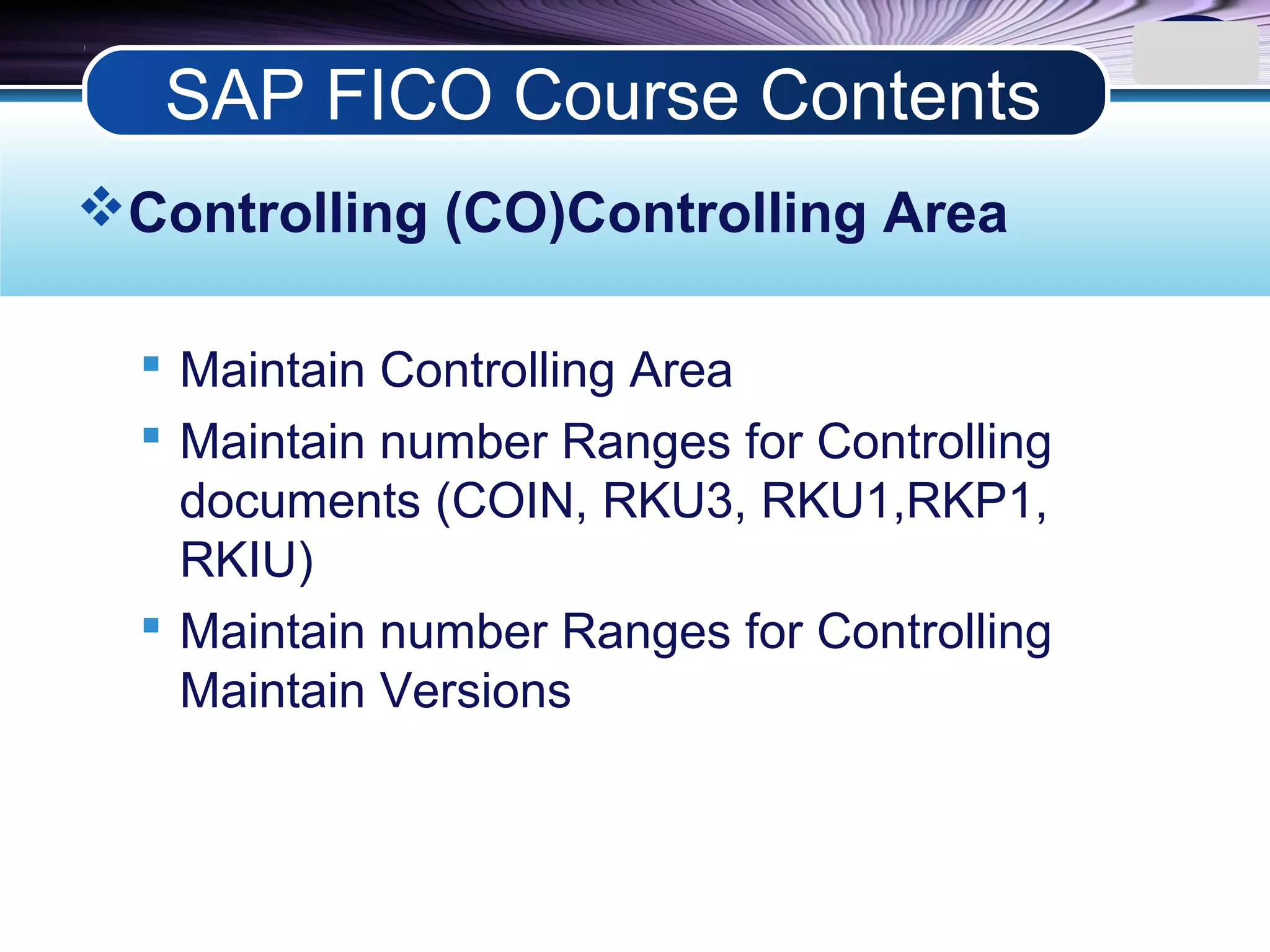 LOGO
Controlling (CO)Controlling Area
 Maintain Controlling Area
 Maintain number Ranges for Controlling
documents (COIN, RKU3, RKU1,RKP1,
RKIU)
 Maintain number Ranges for Controlling
Maintain Versions
SAP FICO Course Contents
 