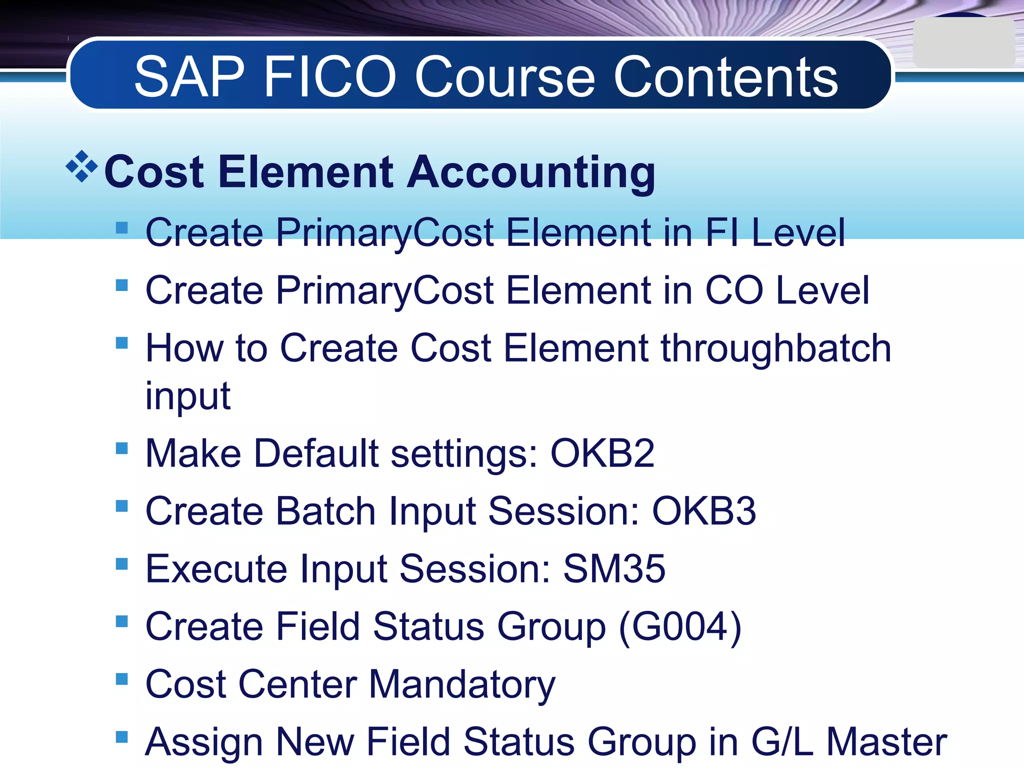 LOGO
Cost Element Accounting
 Create PrimaryCost Element in FI Level
 Create PrimaryCost Element in CO Level
 How to Create Cost Element throughbatch
input
 Make Default settings: OKB2
 Create Batch Input Session: OKB3
 Execute Input Session: SM35
 Create Field Status Group (G004)
 Cost Center Mandatory
 Assign New Field Status Group in G/L Master
SAP FICO Course Contents
 