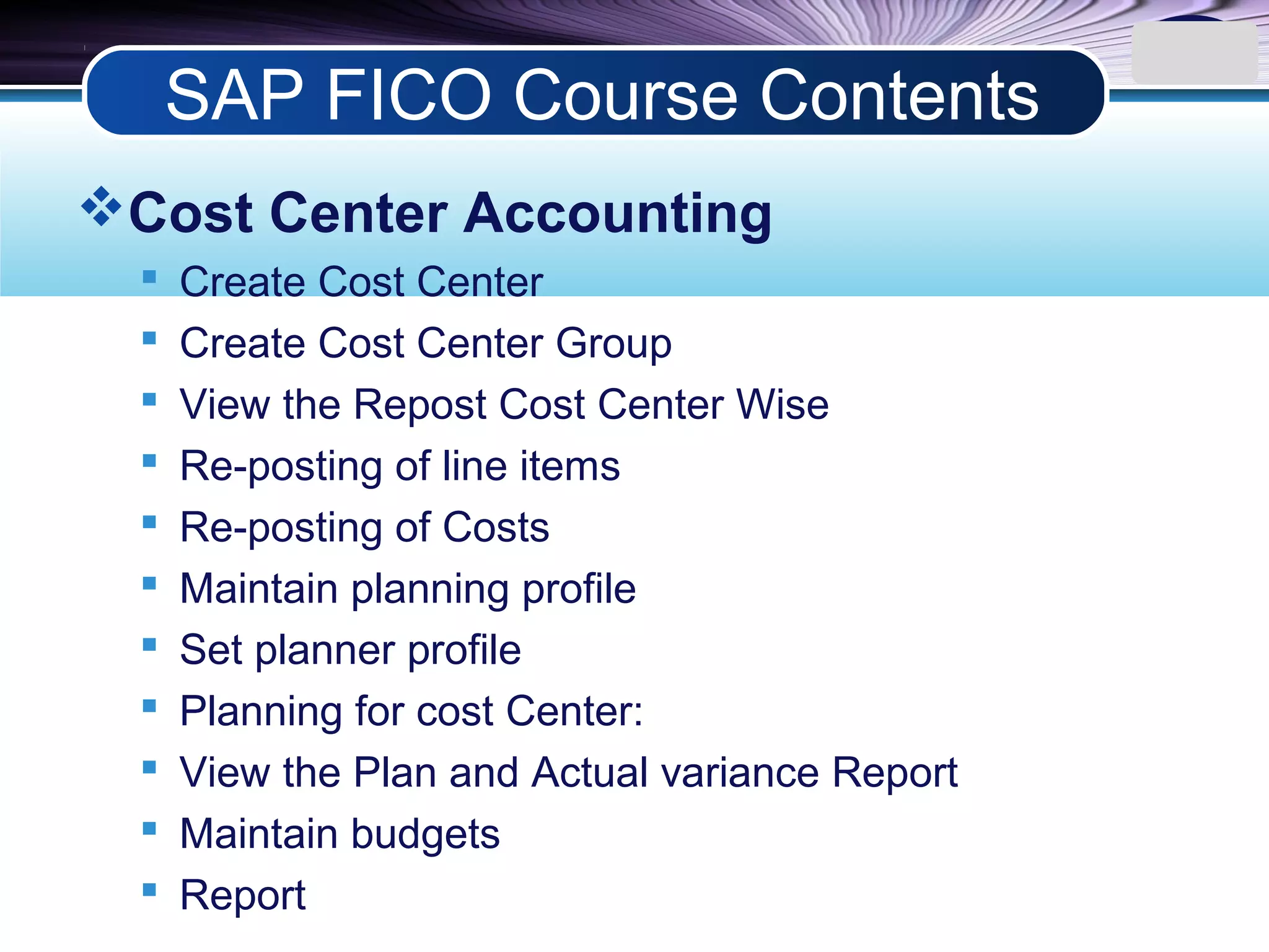 LOGO
Cost Center Accounting
 Create Cost Center
 Create Cost Center Group
 View the Repost Cost Center Wise
 Re-posting of line items
 Re-posting of Costs
 Maintain planning profile
 Set planner profile
 Planning for cost Center:
 View the Plan and Actual variance Report
 Maintain budgets
 Report
SAP FICO Course Contents
 