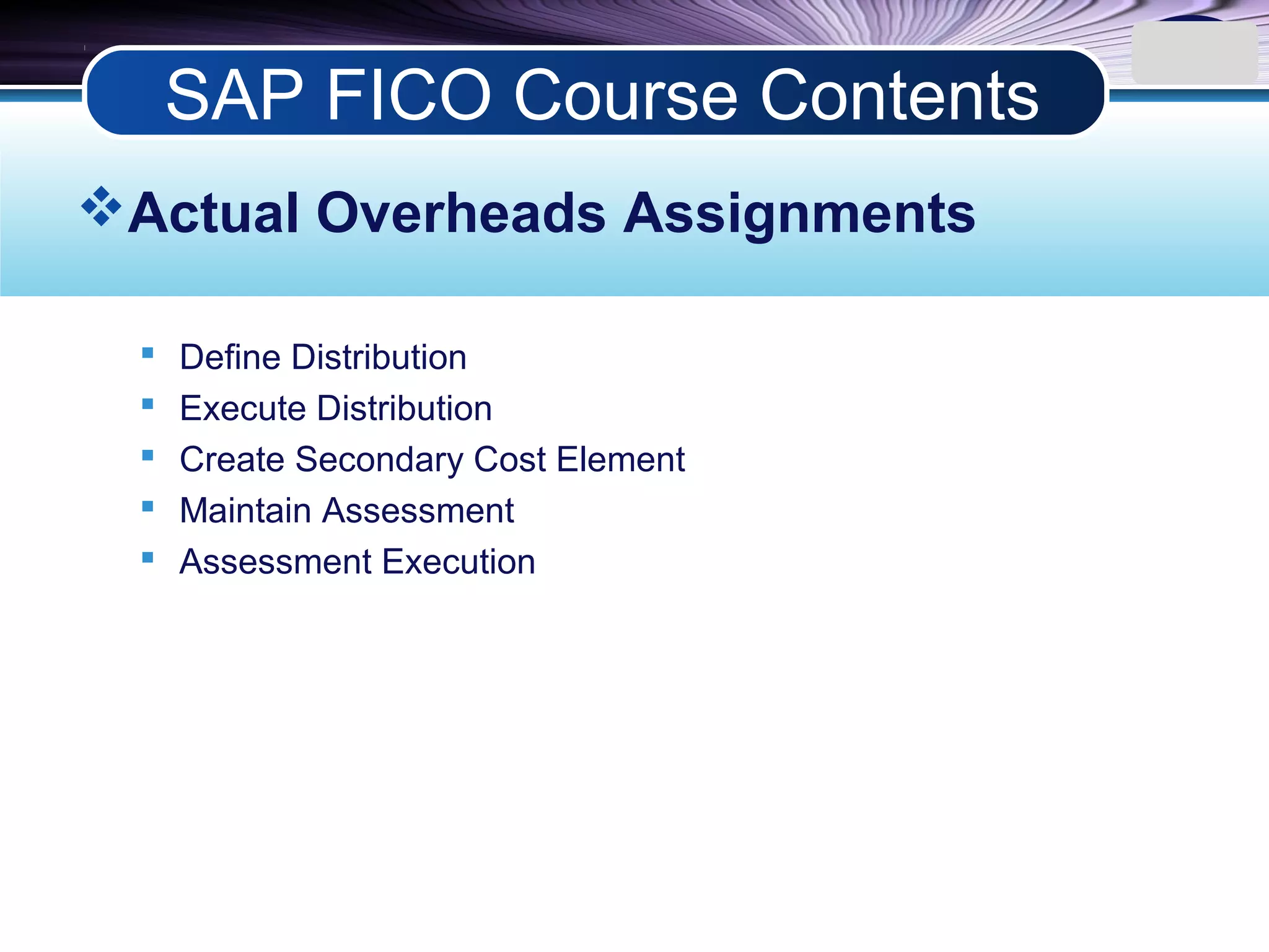LOGO
Actual Overheads Assignments
 Define Distribution
 Execute Distribution
 Create Secondary Cost Element
 Maintain Assessment
 Assessment Execution
SAP FICO Course Contents
 