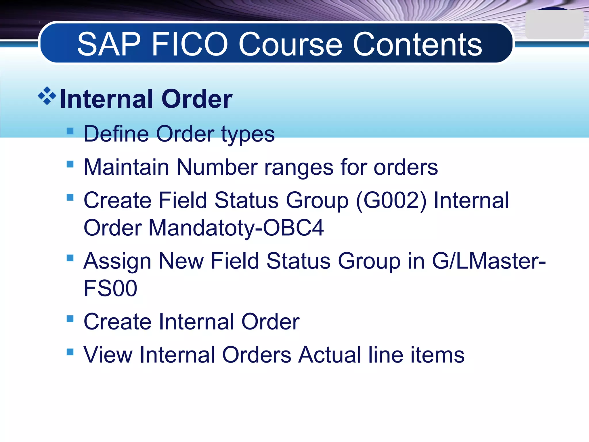 LOGO
Internal Order
 Define Order types
 Maintain Number ranges for orders
 Create Field Status Group (G002) Internal
Order Mandatoty-OBC4
 Assign New Field Status Group in G/LMaster-
FS00
 Create Internal Order
 View Internal Orders Actual line items
SAP FICO Course Contents
 