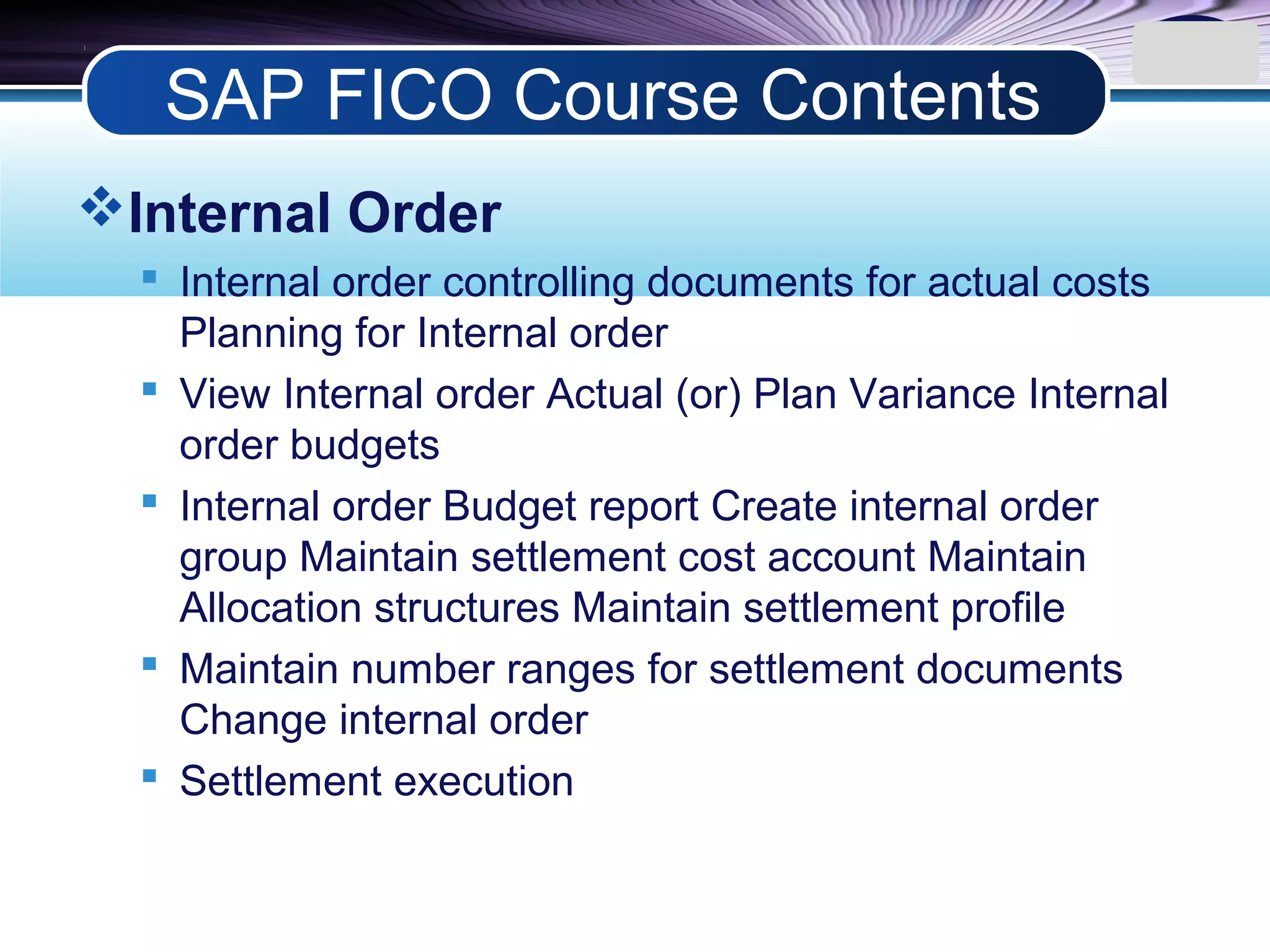 LOGO
Internal Order
 Internal order controlling documents for actual costs
Planning for Internal order
 View Internal order Actual (or) Plan Variance Internal
order budgets
 Internal order Budget report Create internal order
group Maintain settlement cost account Maintain
Allocation structures Maintain settlement profile
 Maintain number ranges for settlement documents
Change internal order
 Settlement execution
SAP FICO Course Contents
 