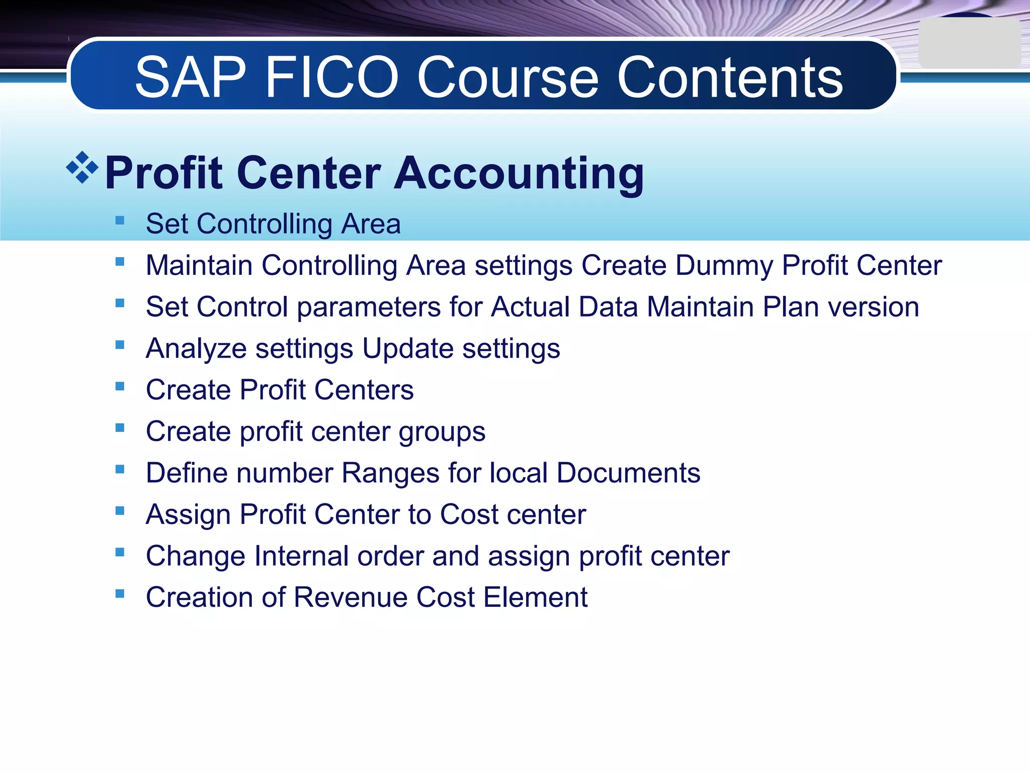 LOGO
Profit Center Accounting
 Set Controlling Area
 Maintain Controlling Area settings Create Dummy Profit Center
 Set Control parameters for Actual Data Maintain Plan version
 Analyze settings Update settings
 Create Profit Centers
 Create profit center groups
 Define number Ranges for local Documents
 Assign Profit Center to Cost center
 Change Internal order and assign profit center
 Creation of Revenue Cost Element
SAP FICO Course Contents
 
