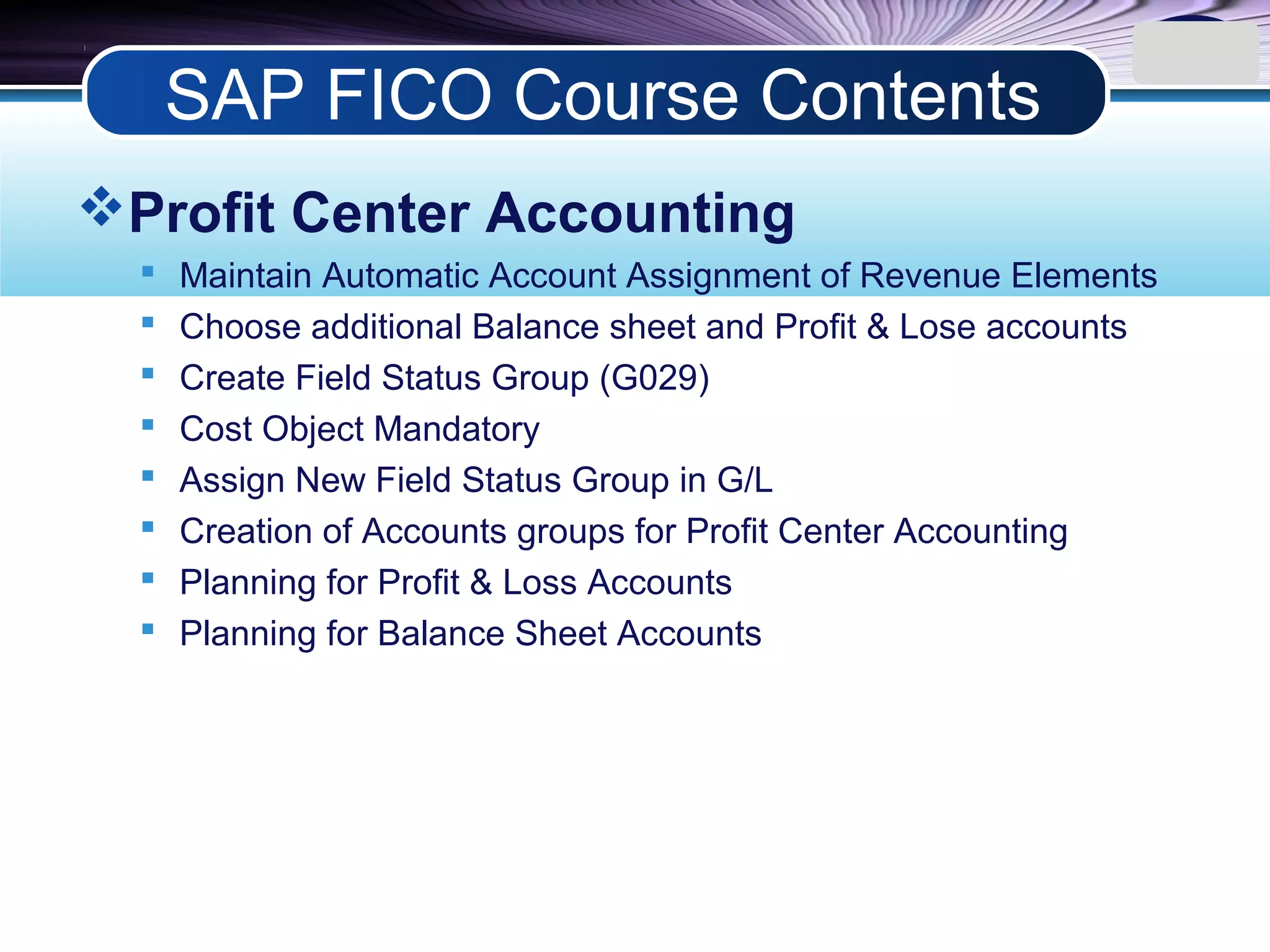 LOGO
Profit Center Accounting
 Maintain Automatic Account Assignment of Revenue Elements
 Choose additional Balance sheet and Profit & Lose accounts
 Create Field Status Group (G029)
 Cost Object Mandatory
 Assign New Field Status Group in G/L
 Creation of Accounts groups for Profit Center Accounting
 Planning for Profit & Loss Accounts
 Planning for Balance Sheet Accounts
SAP FICO Course Contents
 