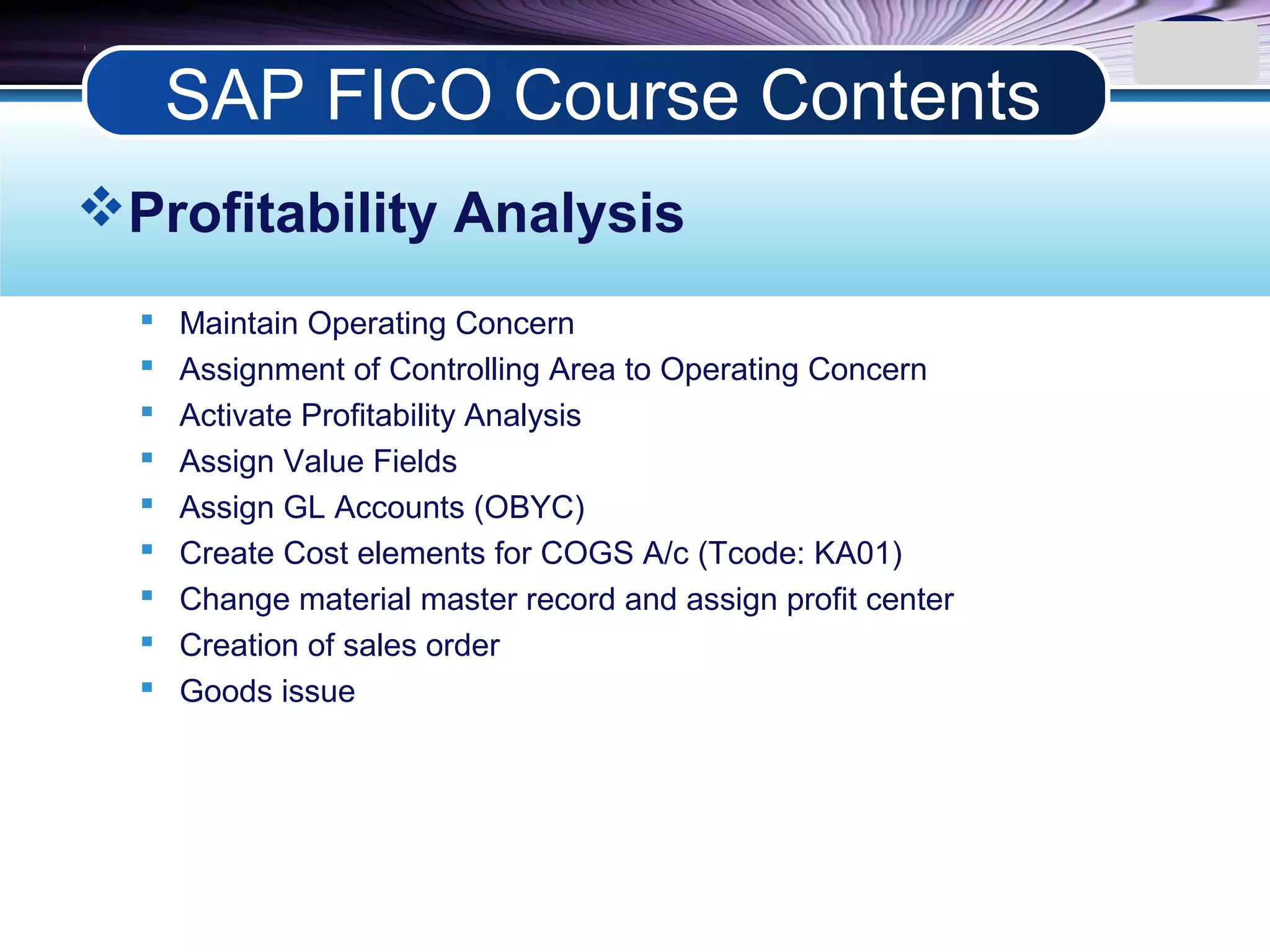 LOGO
Profitability Analysis
 Maintain Operating Concern
 Assignment of Controlling Area to Operating Concern
 Activate Profitability Analysis
 Assign Value Fields
 Assign GL Accounts (OBYC)
 Create Cost elements for COGS A/c (Tcode: KA01)
 Change material master record and assign profit center
 Creation of sales order
 Goods issue
SAP FICO Course Contents
 