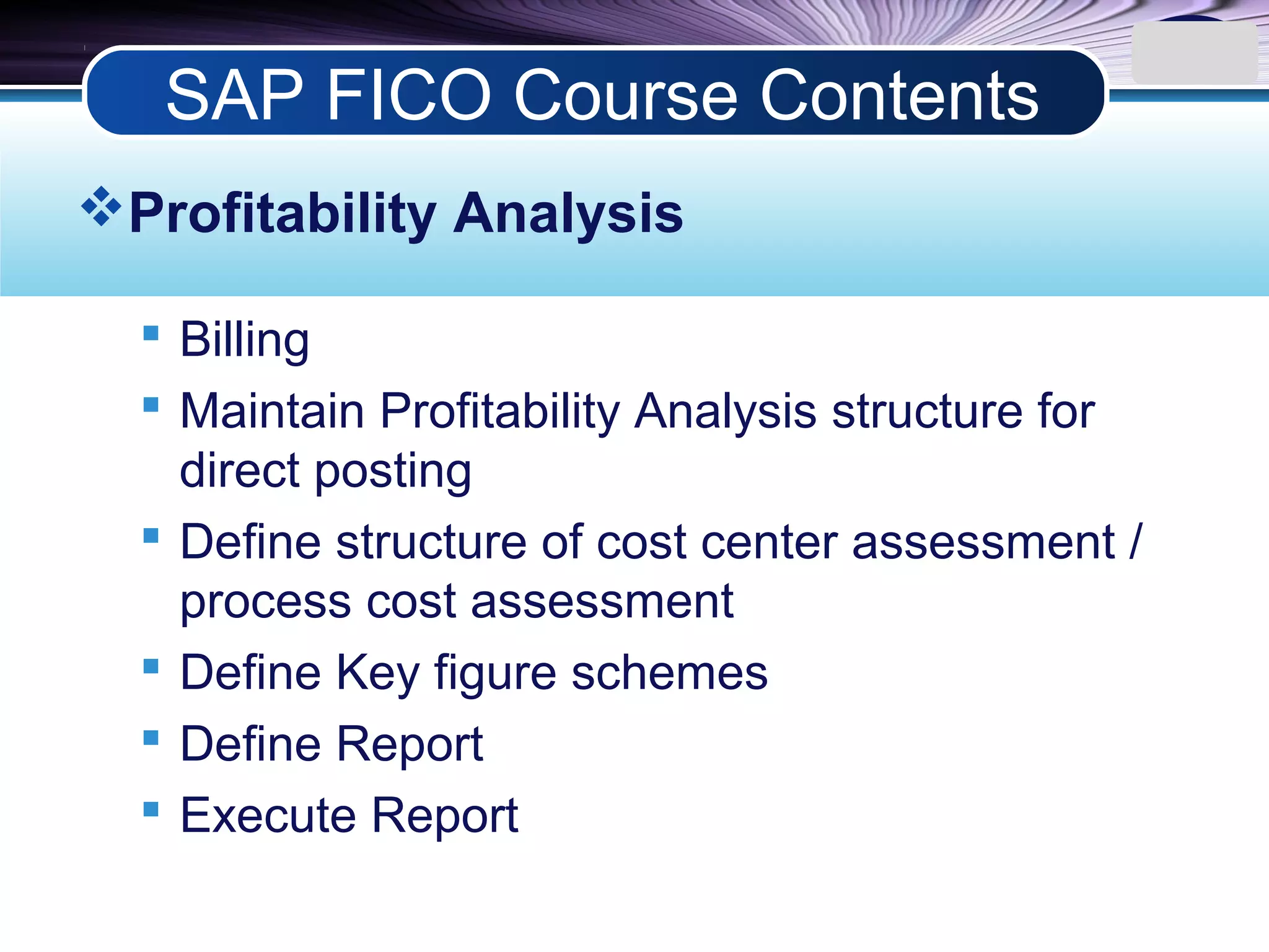 LOGO
Profitability Analysis
 Billing
 Maintain Profitability Analysis structure for
direct posting
 Define structure of cost center assessment /
process cost assessment
 Define Key figure schemes
 Define Report
 Execute Report
SAP FICO Course Contents
 