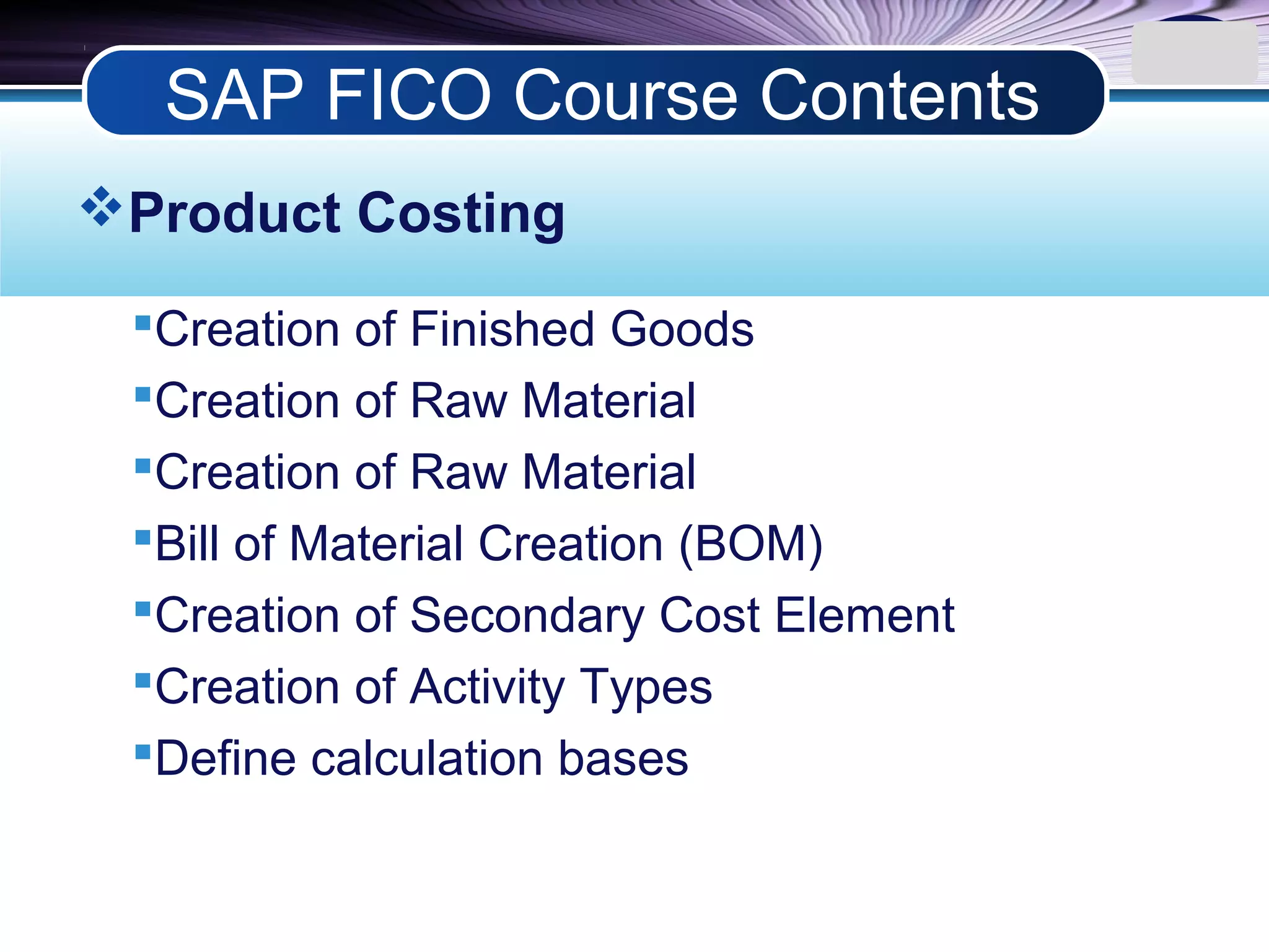 LOGO
Product Costing
Creation of Finished Goods
Creation of Raw Material
Creation of Raw Material
Bill of Material Creation (BOM)
Creation of Secondary Cost Element
Creation of Activity Types
Define calculation bases
SAP FICO Course Contents
 