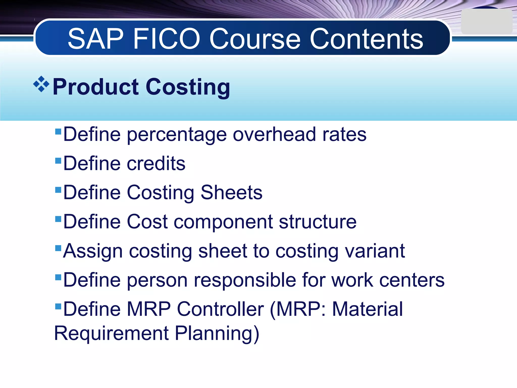 LOGO
Product Costing
Define percentage overhead rates
Define credits
Define Costing Sheets
Define Cost component structure
Assign costing sheet to costing variant
Define person responsible for work centers
Define MRP Controller (MRP: Material
Requirement Planning)
SAP FICO Course Contents
 