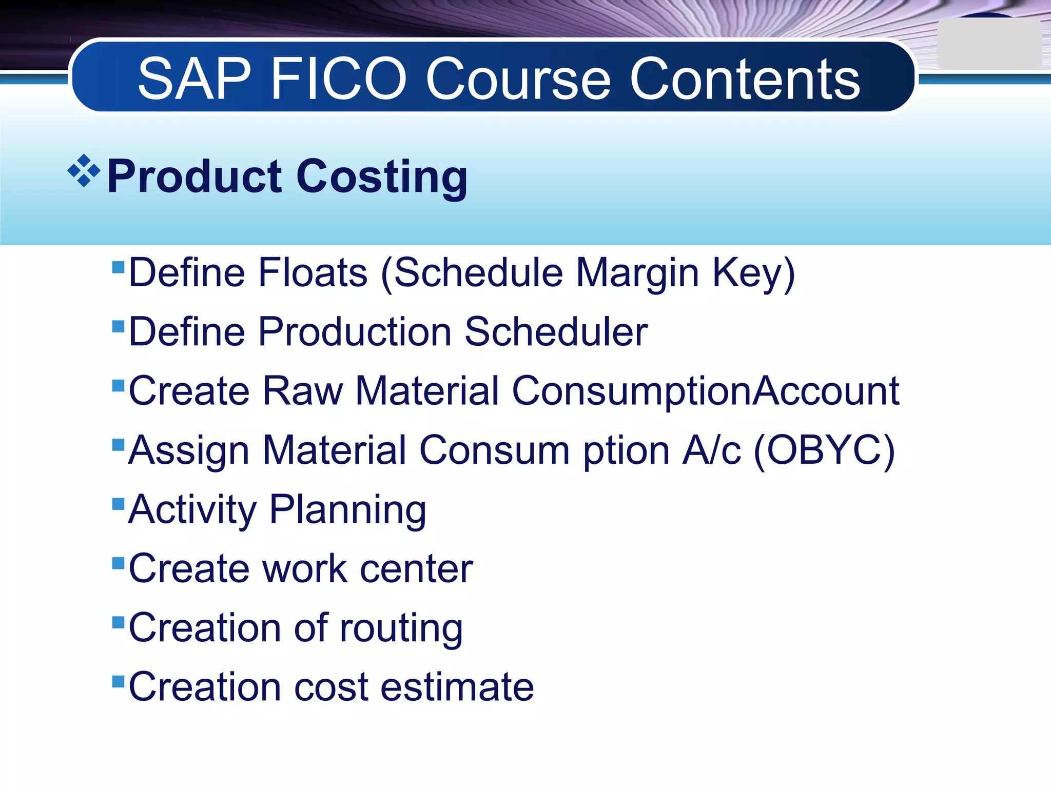 LOGO
Product Costing
Define Floats (Schedule Margin Key)
Define Production Scheduler
Create Raw Material ConsumptionAccount
Assign Material Consum ption A/c (OBYC)
Activity Planning
Create work center
Creation of routing
Creation cost estimate
SAP FICO Course Contents
 