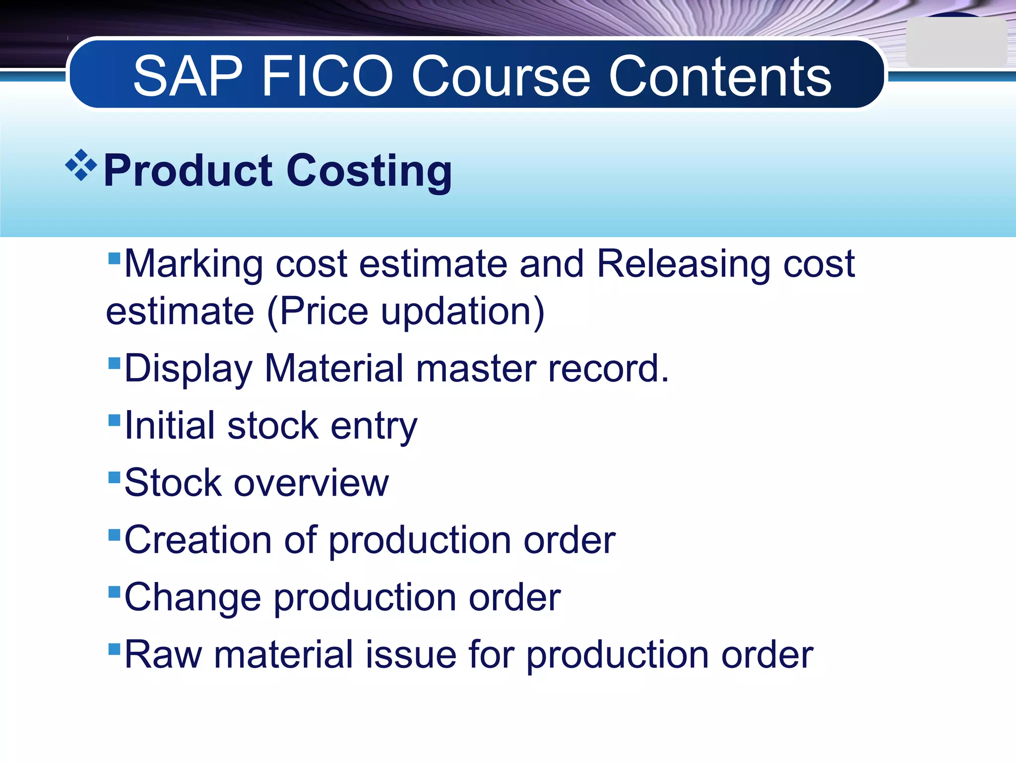 LOGO
Product Costing
Marking cost estimate and Releasing cost
estimate (Price updation)
Display Material master record.
Initial stock entry
Stock overview
Creation of production order
Change production order
Raw material issue for production order
SAP FICO Course Contents
 