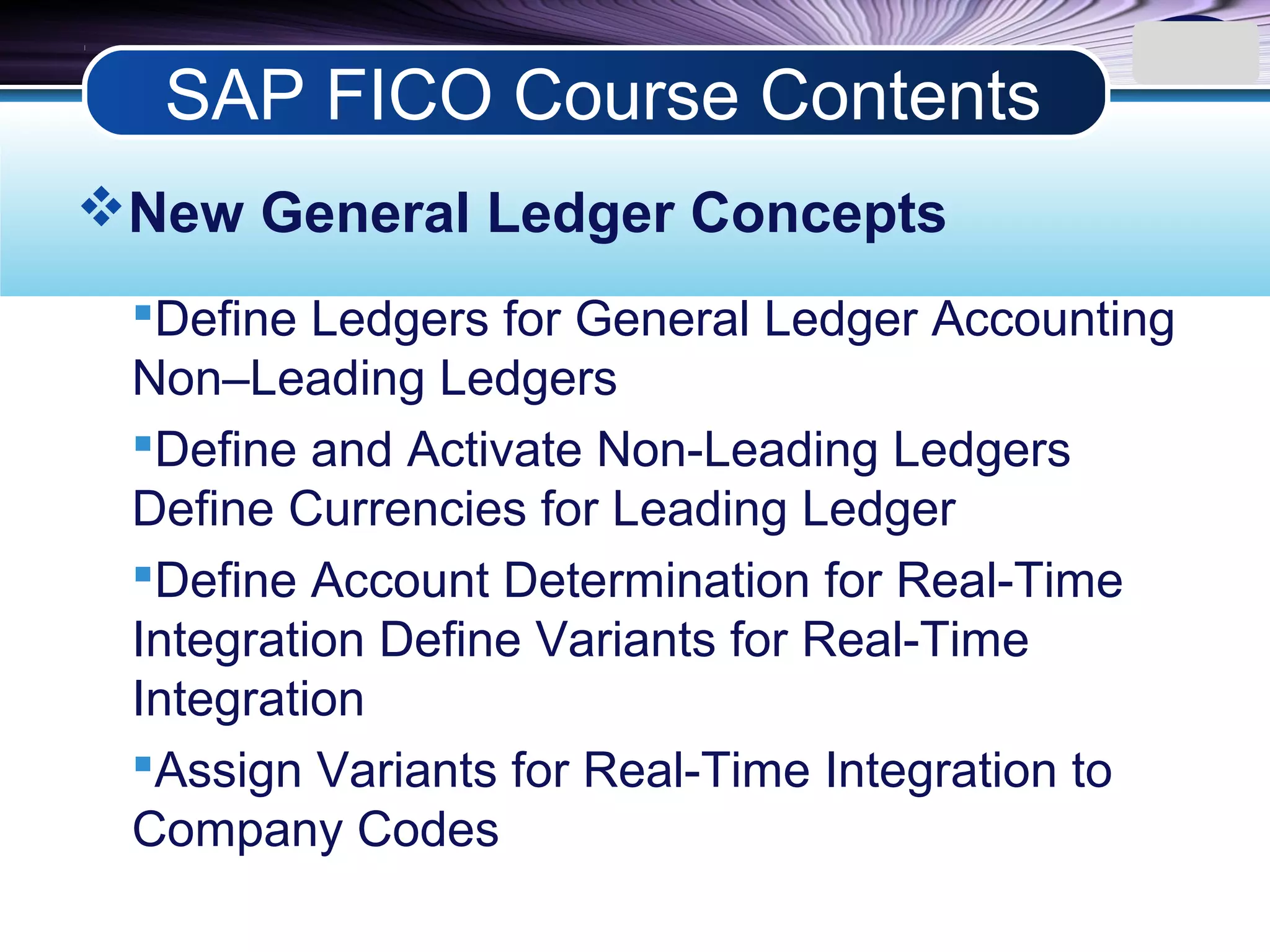 LOGO
New General Ledger Concepts
Define Ledgers for General Ledger Accounting
Non–Leading Ledgers
Define and Activate Non-Leading Ledgers
Define Currencies for Leading Ledger
Define Account Determination for Real-Time
Integration Define Variants for Real-Time
Integration
Assign Variants for Real-Time Integration to
Company Codes
SAP FICO Course Contents
 