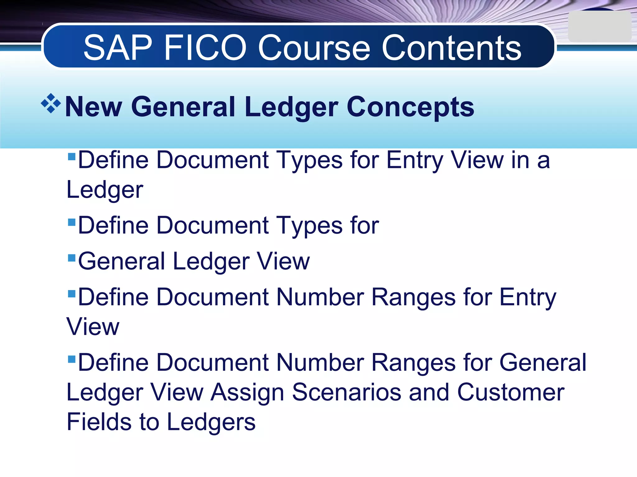 LOGO
New General Ledger Concepts
Define Document Types for Entry View in a
Ledger
Define Document Types for
General Ledger View
Define Document Number Ranges for Entry
View
Define Document Number Ranges for General
Ledger View Assign Scenarios and Customer
Fields to Ledgers
SAP FICO Course Contents
 