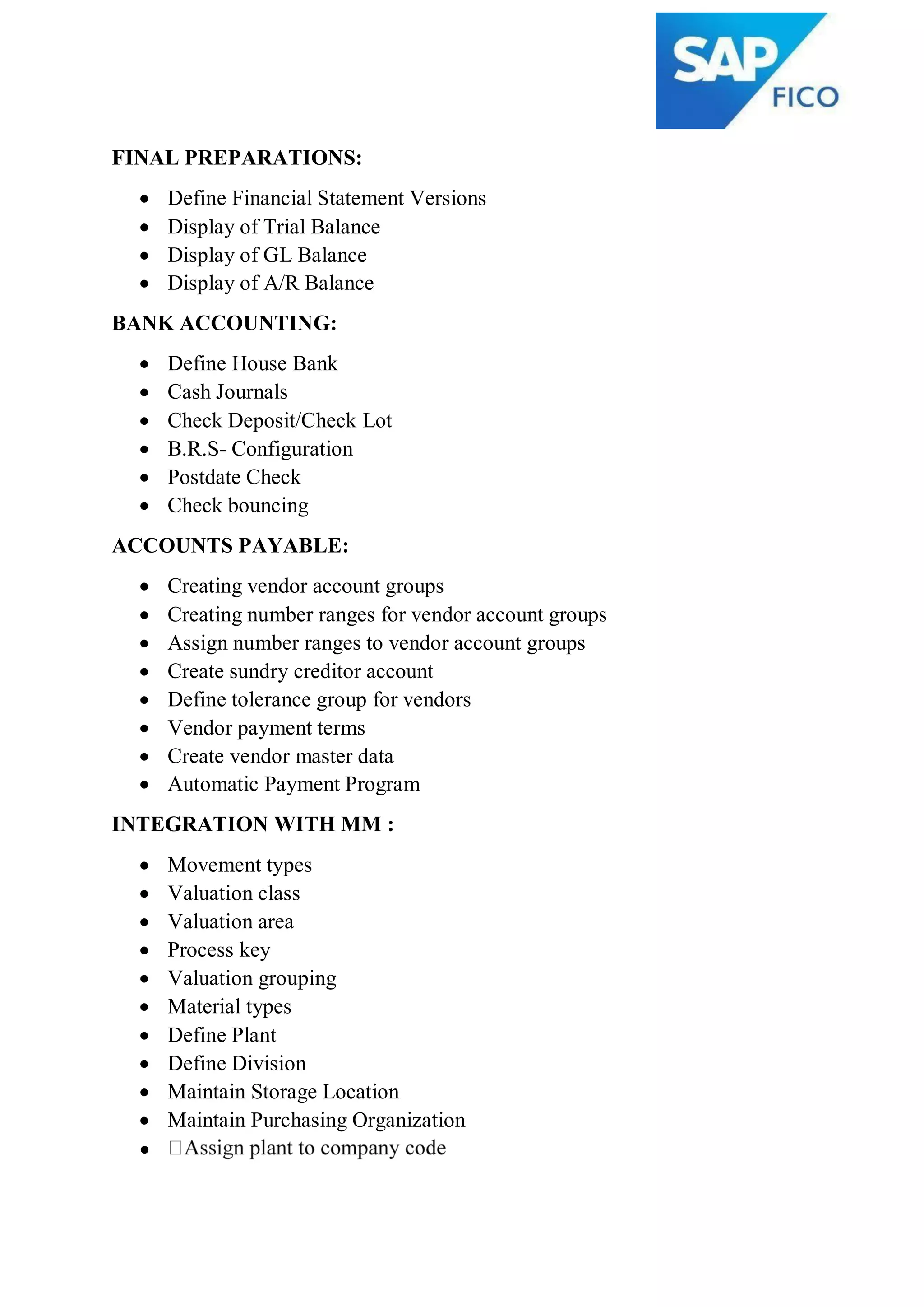 FINAL PREPARATIONS:
 Define Financial Statement Versions
 Display of Trial Balance
 Display of GL Balance
 Display of A/R Balance
BANK ACCOUNTING:
 Define House Bank
 Cash Journals
 Check Deposit/Check Lot
 B.R.S- Configuration
 Postdate Check
 Check bouncing
ACCOUNTS PAYABLE:
 Creating vendor account groups
 Creating number ranges for vendor account groups
 Assign number ranges to vendor account groups
 Create sundry creditor account
 Define tolerance group for vendors
 Vendor payment terms
 Create vendor master data
 Automatic Payment Program
INTEGRATION WITH MM :
 Movement types
 Valuation class
 Valuation area
 Process key
 Valuation grouping
 Material types
 Define Plant
 Define Division
 Maintain Storage Location
 Maintain Purchasing Organization

 