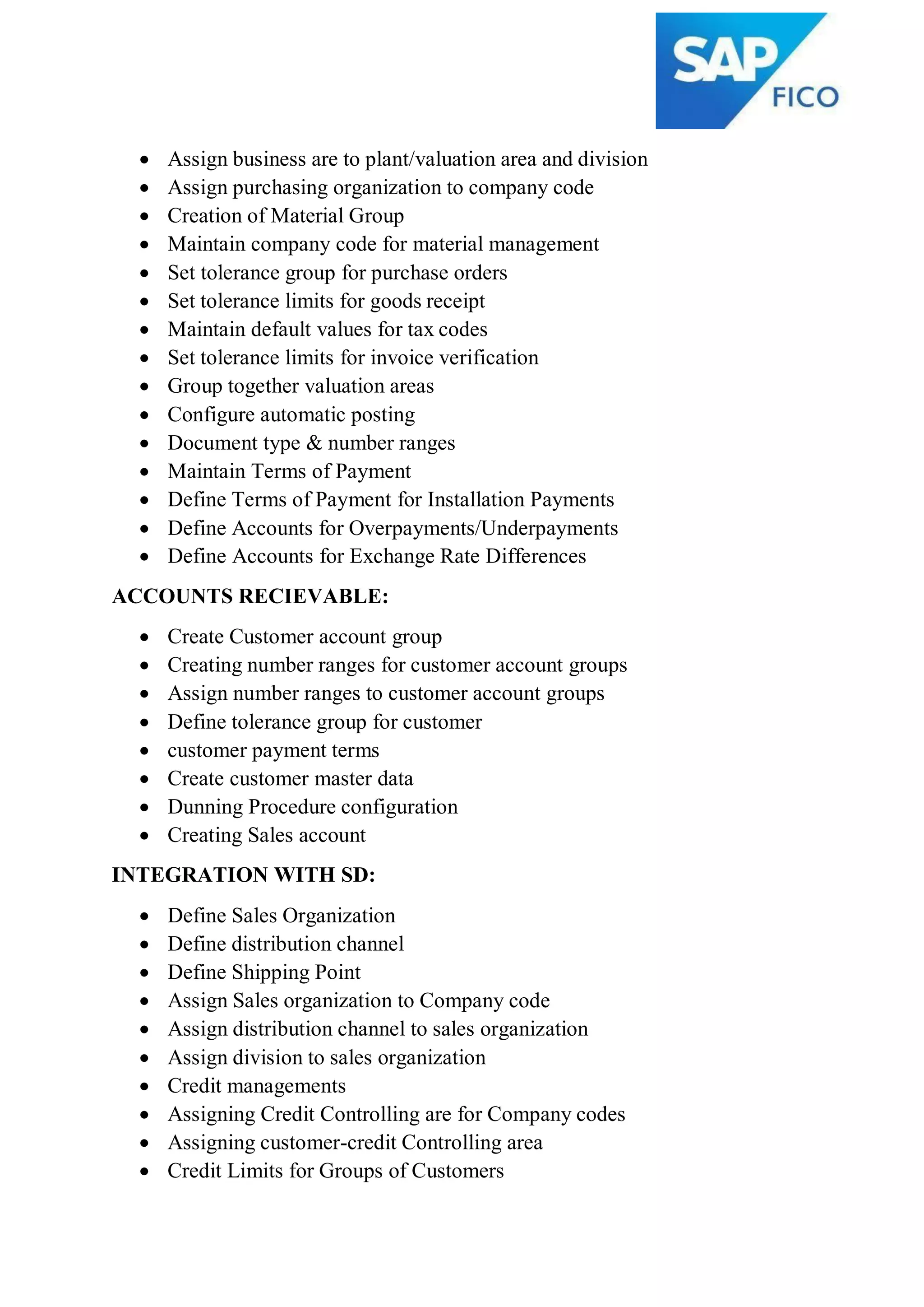  Assign business are to plant/valuation area and division
 Assign purchasing organization to company code
 Creation of Material Group
 Maintain company code for material management
 Set tolerance group for purchase orders
 Set tolerance limits for goods receipt
 Maintain default values for tax codes
 Set tolerance limits for invoice verification
 Group together valuation areas
 Configure automatic posting
 Document type & number ranges
 Maintain Terms of Payment
 Define Terms of Payment for Installation Payments
 Define Accounts for Overpayments/Underpayments
 Define Accounts for Exchange Rate Differences
ACCOUNTS RECIEVABLE:
 Create Customer account group
 Creating number ranges for customer account groups
 Assign number ranges to customer account groups
 Define tolerance group for customer
 customer payment terms
 Create customer master data
 Dunning Procedure configuration
 Creating Sales account
INTEGRATION WITH SD:
 Define Sales Organization
 Define distribution channel
 Define Shipping Point
 Assign Sales organization to Company code
 Assign distribution channel to sales organization
 Assign division to sales organization
 Credit managements
 Assigning Credit Controlling are for Company codes
 Assigning customer-credit Controlling area
 Credit Limits for Groups of Customers
 