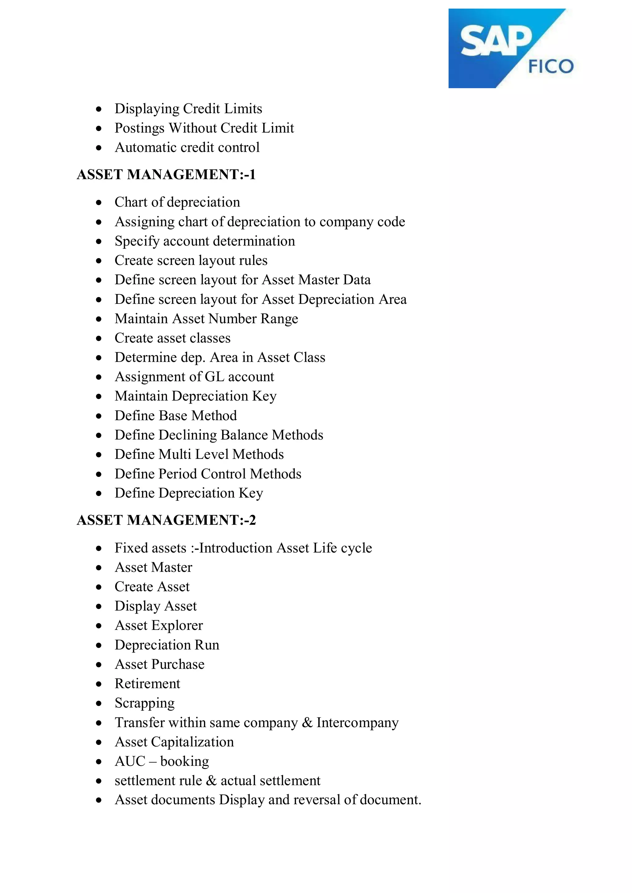  Displaying Credit Limits
 Postings Without Credit Limit
 Automatic credit control
ASSET MANAGEMENT:-1
 Chart of depreciation
 Assigning chart of depreciation to company code
 Specify account determination
 Create screen layout rules
 Define screen layout for Asset Master Data
 Define screen layout for Asset Depreciation Area
 Maintain Asset Number Range
 Create asset classes
 Determine dep. Area in Asset Class
 Assignment of GL account
 Maintain Depreciation Key
 Define Base Method
 Define Declining Balance Methods
 Define Multi Level Methods
 Define Period Control Methods
 Define Depreciation Key
ASSET MANAGEMENT:-2
 Fixed assets :-Introduction Asset Life cycle
 Asset Master
 Create Asset
 Display Asset
 Asset Explorer
 Depreciation Run
 Asset Purchase
 Retirement
 Scrapping
 Transfer within same company & Intercompany
 Asset Capitalization
 AUC – booking
 settlement rule & actual settlement
 Asset documents Display and reversal of document.
 