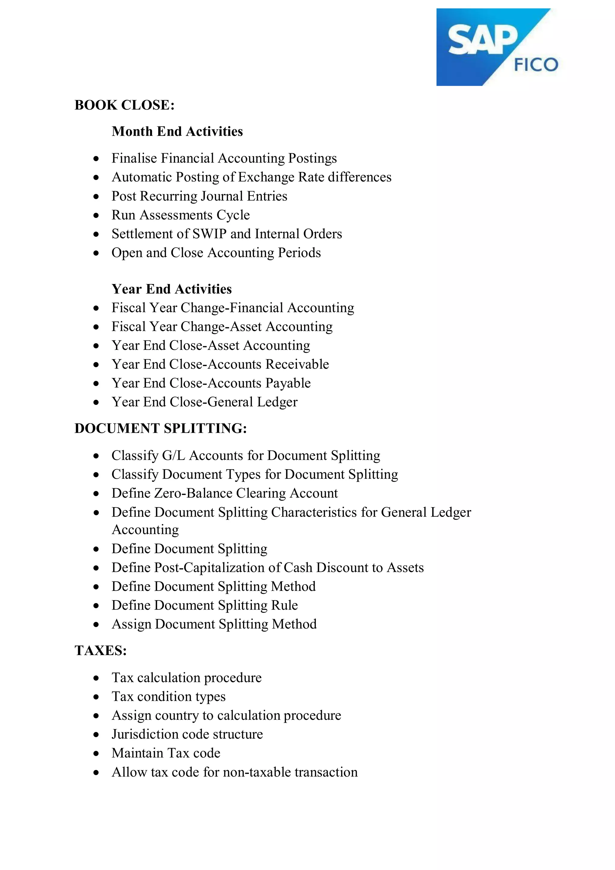 BOOK CLOSE:
Month End Activities
 Finalise Financial Accounting Postings
 Automatic Posting of Exchange Rate differences
 Post Recurring Journal Entries
 Run Assessments Cycle
 Settlement of SWIP and Internal Orders
 Open and Close Accounting Periods
Year End Activities
 Fiscal Year Change-Financial Accounting
 Fiscal Year Change-Asset Accounting
 Year End Close-Asset Accounting
 Year End Close-Accounts Receivable
 Year End Close-Accounts Payable
 Year End Close-General Ledger
DOCUMENT SPLITTING:
 Classify G/L Accounts for Document Splitting
 Classify Document Types for Document Splitting
 Define Zero-Balance Clearing Account
 Define Document Splitting Characteristics for General Ledger
Accounting
 Define Document Splitting
 Define Post-Capitalization of Cash Discount to Assets
 Define Document Splitting Method
 Define Document Splitting Rule
 Assign Document Splitting Method
TAXES:
 Tax calculation procedure
 Tax condition types
 Assign country to calculation procedure
 Jurisdiction code structure
 Maintain Tax code
 Allow tax code for non-taxable transaction
 