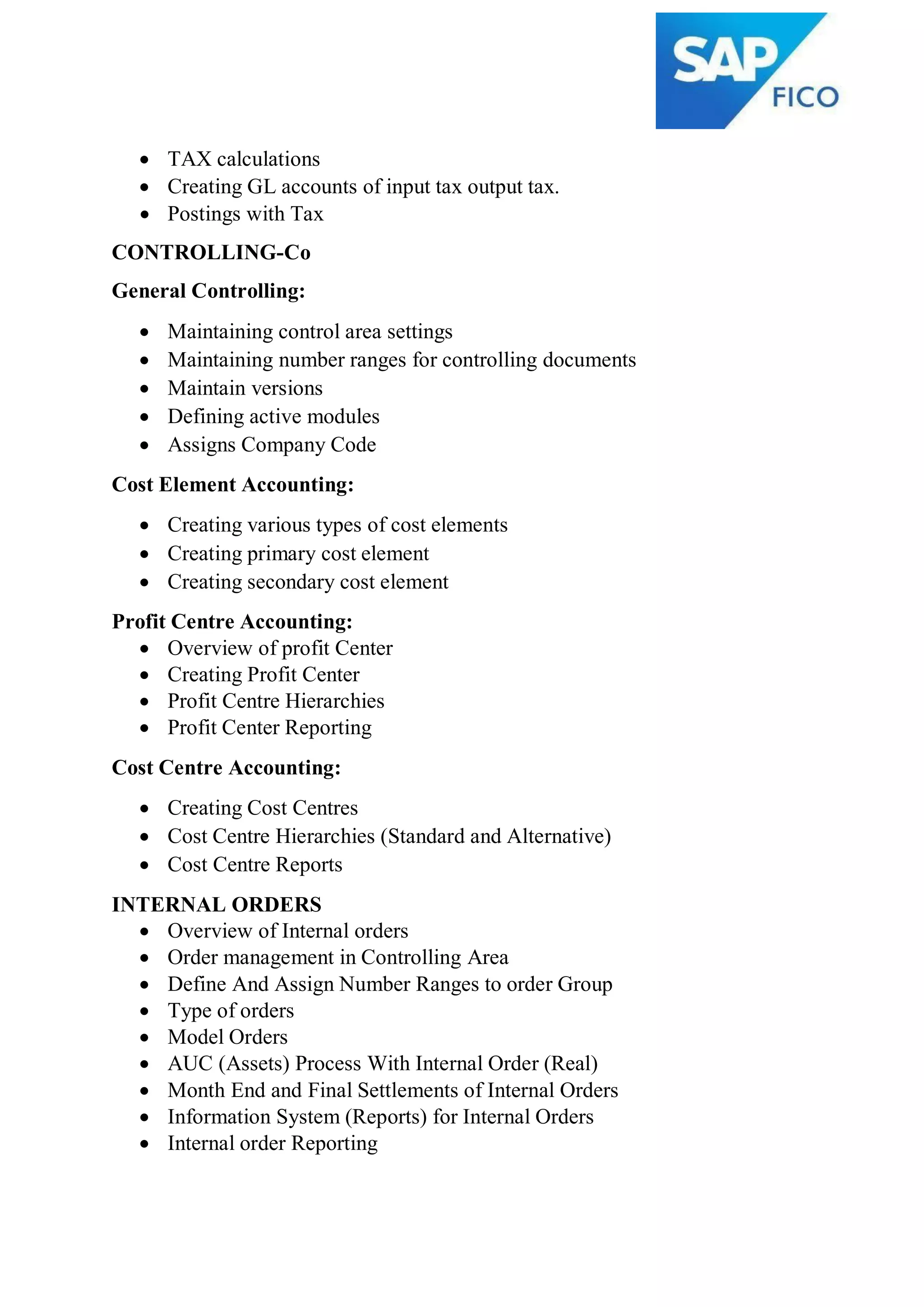  TAX calculations
 Creating GL accounts of input tax output tax.
 Postings with Tax
CONTROLLING-Co
General Controlling:
 Maintaining control area settings
 Maintaining number ranges for controlling documents
 Maintain versions
 Defining active modules
 Assigns Company Code
Cost Element Accounting:
 Creating various types of cost elements
 Creating primary cost element
 Creating secondary cost element
Profit Centre Accounting:
 Overview of profit Center
 Creating Profit Center
 Profit Centre Hierarchies
 Profit Center Reporting
Cost Centre Accounting:
 Creating Cost Centres
 Cost Centre Hierarchies (Standard and Alternative)
 Cost Centre Reports
INTERNAL ORDERS
 Overview of Internal orders
 Order management in Controlling Area
 Define And Assign Number Ranges to order Group
 Type of orders
 Model Orders
 AUC (Assets) Process With Internal Order (Real)
 Month End and Final Settlements of Internal Orders
 Information System (Reports) for Internal Orders
 Internal order Reporting
 