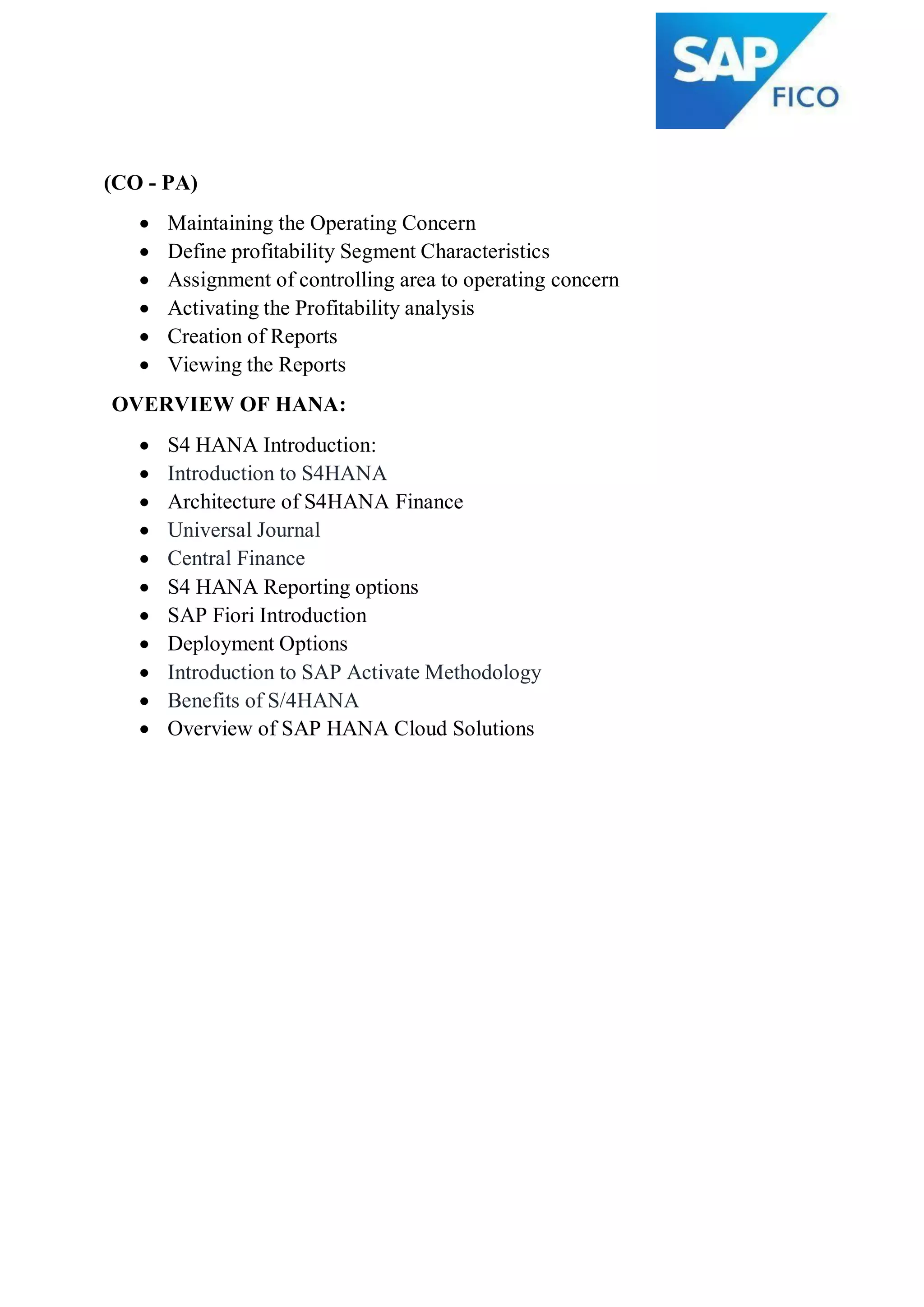 (CO - PA)
 Maintaining the Operating Concern
 Define profitability Segment Characteristics
 Assignment of controlling area to operating concern
 Activating the Profitability analysis
 Creation of Reports
 Viewing the Reports
OVERVIEW OF HANA:
 S4 HANA Introduction:
 Introduction to S4HANA
 Architecture of S4HANA Finance
 Universal Journal
 Central Finance
 S4 HANA Reporting options
 SAP Fiori Introduction
 Deployment Options
 Introduction to SAP Activate Methodology
 Benefits of S/4HANA
 Overview of SAP HANA Cloud Solutions
 