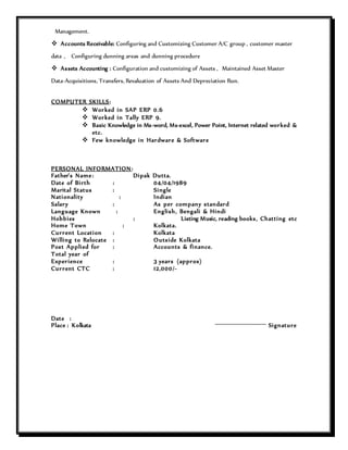 Management.
 Accounts Receivable: Configuring and Customizing Customer A/C group , customer master
data , Configuring dunning areas and dunning procedure
 Assets Accounting : Configuration and customizing of Assets , Maintained Asset Master
Data-Acquisitions, Transfers, Revaluation of Assets And Depreciation Run.
COMPUTER SKILLS:
 Worked in SAP ERP 0.6
 Worked in Tally ERP 9.
 Basic Knowledge in Ms-word, Ms-excel, Power Point, Internet related worked &
etc.
 Few knowledge in Hardware & Software
PERSONAL INFORMATION:
Father’s Name: Dipak Dutta.
Date of Birth : 04/04/1989
Marital Status : Single
Nationality : Indian
Salary : As per company standard
Language Known : English, Bengali & Hindi
Hobbies : Listing Music, reading books, Chatting etc
Home Town : Kolkata.
Current Location : Kolkata
Willing to Relocate : Outside Kolkata
Post Applied for : Accounts & finance.
Total year of
Experience : 3 years (approx)
Current CTC : 12,000/-
Date :
Place : Kolkata Signature
 