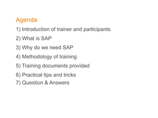 Agenda 1) Introduction of trainer and participants  2) What is SAP  3) Why do we need SAP  4) Methodology of training  5) Training documents provided  6) Practical tips and tricks  7) Question & Answers 