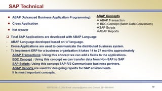 ERPTECHLLC.COM Email: udaysap@yahoo.com; Contact: 281-660-6449 19
SAP Technical
 ABAP (Advanced Business Application Programming)
 Cross Application
 Net weaver
 Total SAP Applications are developed with ABAP Language
- ABAP Language developed based on ‘c’ language.
- Cross/Applications are used to communicate the distributed business system.
- To implement ERP for a business organization it takes 14 to 27 months approximately
ABAP Transactions: Using this concept we can add a fields to the applications.
BDC Concept : Using this concept we can transfer data from Non-SAP to SAP
SAP Scripts: Using this concept SAP R/3 Communicate business partners.
ABAP Reports are used for designing reports for SAP environments.
It is most important concepts.
ABAP Concepts
 ABAP Transaction
 BDC Concept (Batch Data Conversion)
SAP Scripts
ABAP Reports
 