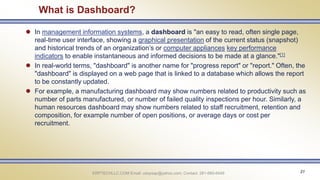 ERPTECHLLC.COM Email: udaysap@yahoo.com; Contact: 281-660-6449 21
What is Dashboard?
 In management information systems, a dashboard is "an easy to read, often single page,
real-time user interface, showing a graphical presentation of the current status (snapshot)
and historical trends of an organization’s or computer appliances key performance
indicators to enable instantaneous and informed decisions to be made at a glance."[1]
 In real-world terms, "dashboard" is another name for "progress report" or "report." Often, the
"dashboard" is displayed on a web page that is linked to a database which allows the report
to be constantly updated.
 For example, a manufacturing dashboard may show numbers related to productivity such as
number of parts manufactured, or number of failed quality inspections per hour. Similarly, a
human resources dashboard may show numbers related to staff recruitment, retention and
composition, for example number of open positions, or average days or cost per
recruitment.
 