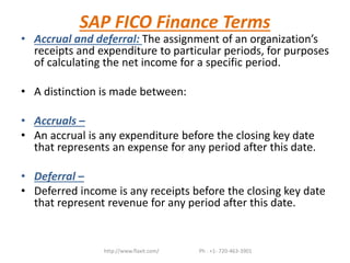 SAP FICO Finance Terms
• Accrual and deferral: The assignment of an organization’s
receipts and expenditure to particular periods, for purposes
of calculating the net income for a specific period.
• A distinction is made between:
• Accruals –
• An accrual is any expenditure before the closing key date
that represents an expense for any period after this date.
• Deferral –
• Deferred income is any receipts before the closing key date
that represent revenue for any period after this date.
http://www.flaxit.com/ Ph : +1- 720-463-3901
 
