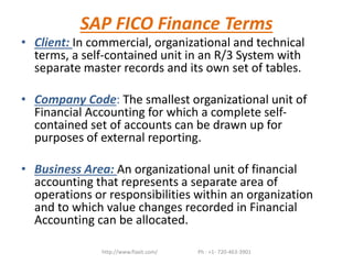 SAP FICO Finance Terms
• Client: In commercial, organizational and technical
terms, a self-contained unit in an R/3 System with
separate master records and its own set of tables.
• Company Code: The smallest organizational unit of
Financial Accounting for which a complete self-
contained set of accounts can be drawn up for
purposes of external reporting.
• Business Area: An organizational unit of financial
accounting that represents a separate area of
operations or responsibilities within an organization
and to which value changes recorded in Financial
Accounting can be allocated.
http://www.flaxit.com/ Ph : +1- 720-463-3901
 