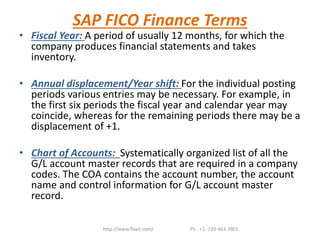 SAP FICO Finance Terms
• Fiscal Year: A period of usually 12 months, for which the
company produces financial statements and takes
inventory.
• Annual displacement/Year shift: For the individual posting
periods various entries may be necessary. For example, in
the first six periods the fiscal year and calendar year may
coincide, whereas for the remaining periods there may be a
displacement of +1.
• Chart of Accounts: Systematically organized list of all the
G/L account master records that are required in a company
codes. The COA contains the account number, the account
name and control information for G/L account master
record.
http://www.flaxit.com/ Ph : +1- 720-463-3901
 