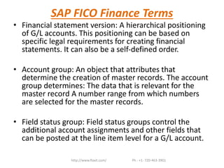 SAP FICO Finance Terms
• Financial statement version: A hierarchical positioning
of G/L accounts. This positioning can be based on
specific legal requirements for creating financial
statements. It can also be a self-defined order.
• Account group: An object that attributes that
determine the creation of master records. The account
group determines: The data that is relevant for the
master record A number range from which numbers
are selected for the master records.
• Field status group: Field status groups control the
additional account assignments and other fields that
can be posted at the line item level for a G/L account.
http://www.flaxit.com/ Ph : +1- 720-463-3901
 