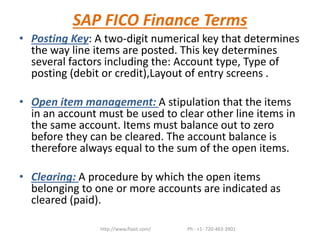 SAP FICO Finance Terms
• Posting Key: A two-digit numerical key that determines
the way line items are posted. This key determines
several factors including the: Account type, Type of
posting (debit or credit),Layout of entry screens .
• Open item management: A stipulation that the items
in an account must be used to clear other line items in
the same account. Items must balance out to zero
before they can be cleared. The account balance is
therefore always equal to the sum of the open items.
• Clearing: A procedure by which the open items
belonging to one or more accounts are indicated as
cleared (paid).
http://www.flaxit.com/ Ph : +1- 720-463-3901
 