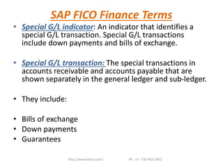 SAP FICO Finance Terms
• Special G/L indicator: An indicator that identifies a
special G/L transaction. Special G/L transactions
include down payments and bills of exchange.
• Special G/L transaction: The special transactions in
accounts receivable and accounts payable that are
shown separately in the general ledger and sub-ledger.
• They include:
• Bills of exchange
• Down payments
• Guarantees
http://www.flaxit.com/ Ph : +1- 720-463-3901
 