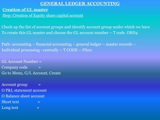 GENERAL LEDGER ACCOUNTING
Creation of GL master
Step: Creation of Equity share capital account

Check up the list of account groups and identify account group under which we have
To create this GL master and choose the GL account number – T code. OBD4

Path: accounting – financial accounting – general ledger – master records –
Individual processing - centrally – T CODE – FS00

GL Account Number =
Company code       =
Go to Menu, G/L Account, Create

Account group       =
O P&L statement account
O Balance sheet account
Short text          =
Long text          =
 
