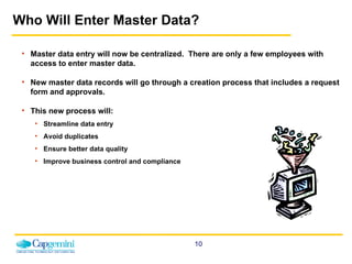 Who Will Enter Master Data? Master data entry will now be centralized.  There are only a few employees with access to enter master data. New master data records will go through a creation process that includes a request form and approvals. This new process will: Streamline data entry Avoid duplicates Ensure better data quality Improve business control and compliance 