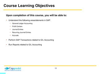 Course Learning Objectives Upon completion of this course, you will be able to: Understand the following areas/elements in SAP: General Ledger Accounting Profit Centers Journal Entries Recurring Journal Entries Accruals Perform SAP Transactions related to G/L Accounting Run Reports related to G/L Accounting 