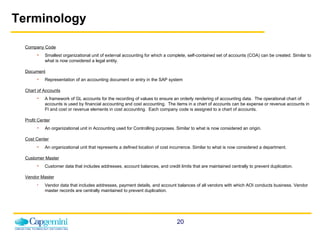 Terminology Company Code Smallest organizational unit of external accounting for which a complete, self-contained set of accounts (COA) can be created. Similar to what is now considered a legal entity. Document Representation of an accounting document or entry in the SAP system Chart of Accounts A framework of GL accounts for the recording of values to ensure an orderly rendering of accounting data.  The operational chart of accounts is used by financial accounting and cost accounting.  The items in a chart of accounts can be expense or revenue accounts in FI and cost or revenue elements in cost accounting.  Each company code is assigned to a chart of accounts. Profit Center An organizational unit in Accounting used for Controlling purposes. Similar to what is now considered an origin. Cost Center An organizational unit that represents a defined location of cost incurrence.   Similar to what is now considered a department. Customer Master   Customer data that includes addresses, account balances, and credit limits that are maintained centrally to prevent duplication. Vendor Master Vendor data that includes addresses, payment details, and account balances of all vendors with which AOI conducts business. Vendor master records are centrally maintained to prevent duplication. 