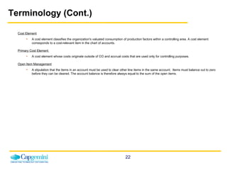 Terminology (Cont.) Cost Element A cost element classifies the organization's valuated consumption of production factors within a controlling area. A cost element corresponds to a cost-relevant item in the chart of accounts. Primary Cost Element  A cost element whose costs originate outside of CO and accrual costs that are used only for controlling purposes. Open Item Management A stipulation that the items in an account must be used to clear other line items in the same account.  Items must balance out to zero before they can be cleared. The account balance is therefore always equal to the sum of the open items. 