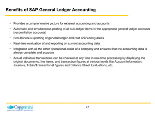 Benefits of SAP General Ledger Accounting Provides a comprehensive picture for external accounting and accounts Automatic and simultaneous posting of all sub-ledger items in the appropriate general ledger accounts (reconciliation accounts) Simultaneous updating of general ledger and cost accounting areas Real-time evaluation of and reporting on current accounting data  Integrated with all the other operational areas of a company and ensures that the accounting data is always complete and accurate Actual individual transactions can be checked at any time in real-time processing by displaying the original documents, line items, and transaction figures at various levels like Account Information, Journals, Totals/Transactional figures and Balance Sheet Evaluations, etc. 