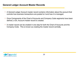 General Ledger Account Master Records A General Ledger Account master record contains information about the account that controls how business transactions are posted to it and how it is managed. Once Components of the Chart of Accounts and Company Code segments have been defined, a G/L Account master record is created. A master record can be created in one step for both the Chart of Accounts and the Company Code.  This is known as creating the master record centrally. 