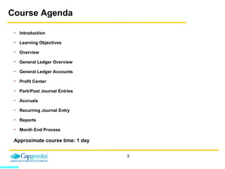 Course Agenda Introduction Learning Objectives Overview General Ledger Overview General Ledger Accounts Profit Center Park/Post Journal Entries Accruals Recurring Journal Entry Reports Month End Process  Approximate course time: 1 day 