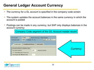 General Ledger Account Currency The currency for a GL account is specified in the company code screen The system updates the account balances in the same currency in which the account is posted Postings can be made in any currency, but SAP only displays balances in the account currency Currency Company Code segment of the G/L Account master record 