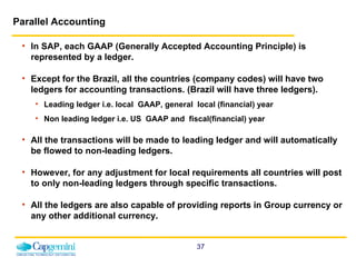 Parallel Accounting In SAP, each GAAP (Generally Accepted Accounting Principle) is represented by a ledger.  Except for the Brazil, all the countries (company codes) will have two ledgers for accounting transactions. (Brazil will have three ledgers). Leading ledger i.e. local  GAAP, general  local (financial) year Non leading ledger i.e. US  GAAP and  fiscal(financial) year All the transactions will be made to leading ledger and will automatically be flowed to non-leading ledgers.  However, for any adjustment for local requirements all countries will post to only non-leading ledgers through specific transactions. All the ledgers are also capable of providing reports in Group currency or any other additional currency. 