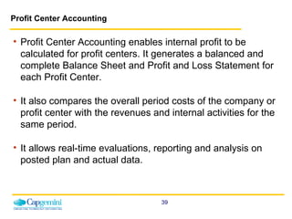 Profit Center Accounting Profit Center Accounting enables internal profit to be calculated for profit centers. It generates a balanced and complete Balance Sheet and Profit and Loss Statement for each Profit Center. It also compares the overall period costs of the company or profit center with the revenues and internal activities for the same period. It allows real-time evaluations, reporting and analysis on posted plan and actual data. 