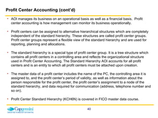 Profit Center Accounting (cont’d) AOI manages its business on an operational basis as well as a financial basis.  Profit center accounting is how management can monitor its business operationally.    Profit centers can be assigned to alternative hierarchical structures which are completely independent of the standard hierarchy.  These structures are called profit center groups. Profit center groups represent a flexible view of the standard hierarchy and are used for reporting, planning and allocations. The standard hierarchy is a special type of profit center group. It is a tree structure which contains all profit centers in a controlling area and reflects the organizational structure used in Profit Center Accounting. The Standard Hierarchy AOI accounts for all profit centers and is an entity to which all profit centers must be attached upon creation. The master data of a profit center includes the name of the PC, the controlling area it is assigned to, and the profit center’s period of validity, as well as information about the person responsible for the profit center, the profit center’s assignment to a node of the standard hierarchy, and data required for communication (address, telephone number and so on). Profit Center Standard Hierarchy (KCH6N) is covered in FICO master data course. 