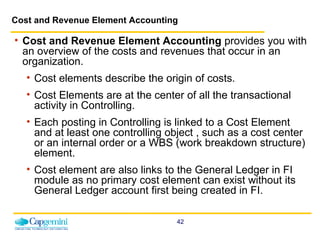 Cost and Revenue Element Accounting Cost and Revenue Element Accounting  provides you with an overview of the costs and revenues that occur in an organization.  Cost elements describe the origin of costs.  Cost Elements are at the center of all the transactional activity in Controlling. Each posting in Controlling is linked to a Cost Element and at least one controlling object , such as a cost center or an internal order or a WBS (work breakdown structure) element. Cost element are also links to the General Ledger in FI module as no primary cost element can exist without its General Ledger account first being created in FI. 
