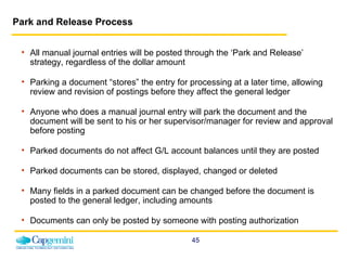 Park and Release Process All manual journal entries will be posted through the ‘Park and Release’ strategy, regardless of the dollar amount Parking a document “stores” the entry for processing at a later time,  allowing review and revision of postings before they affect the general ledger Anyone who does a manual journal entry will park the document and the document will be sent to his or her supervisor/manager for review and approval before posting Parked documents do not affect G/L account balances until they are posted Parked documents can be stored, displayed, changed or deleted Many fields in a parked document can be changed before the document is posted to the general ledger, including amounts Documents can only be posted by someone with posting authorization 