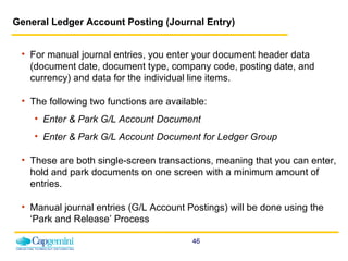 General Ledger Account Posting (Journal Entry) For manual journal entries, you enter your document header data (document date, document type, company code, posting date, and currency) and data for the individual line items.  The following two functions are available: Enter & Park G/L Account Document  Enter & Park G/L Account Document   for Ledger Group  These are both single-screen transactions, meaning that you can enter, hold and park documents on one screen with a minimum amount of entries. Manual journal entries (G/L Account Postings) will be done using the ‘Park and Release’ Process 