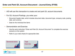 Enter and Park G/L Account Document - Journal Entry (FV50)   AOI will use this transaction to create and and park G/L account documents For G/L Account Postings, you enter your: Document header data, which includes document date, document type, company code, posting date, and currency Data for the individual line items Demonstration and Exercise Use the work instruction “Enter and Park G/L Account Document” to complete the exercise scenario on the system  Refer to your data sheets for appropriate data Demonstration Task Exercise 
