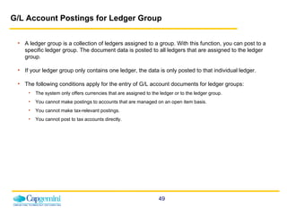 G/L Account Postings for Ledger Group A ledger group is a collection of ledgers assigned to a group. With this function, you can post to a specific ledger group. The document data is posted to all ledgers that are assigned to the ledger group.  If your ledger group only contains one ledger, the data is only posted to that individual ledger. The following conditions apply for the entry of G/L account documents for ledger groups: The system only offers currencies that are assigned to the ledger or to the ledger group. You cannot make postings to accounts that are managed on an open item basis. You cannot make tax-relevant postings. You cannot post to tax accounts directly. 