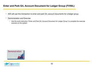 Enter and Park G/L Account Document for Ledger Group (FV50L)   AOI will use this transaction to enter and park G/L account documents for a ledger group.  Demonstration and Exercise Use the work instruction “Enter and Park G/L Account Document for Ledger Group” to complete the exercise scenario on the system  Demonstration 